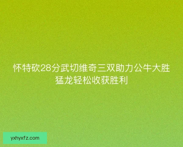 怀特砍28分武切维奇三双助力公牛大胜猛龙轻松收获胜利