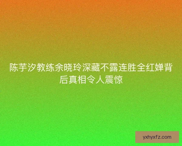 陈芋汐教练余晓玲深藏不露连胜全红婵背后真相令人震惊