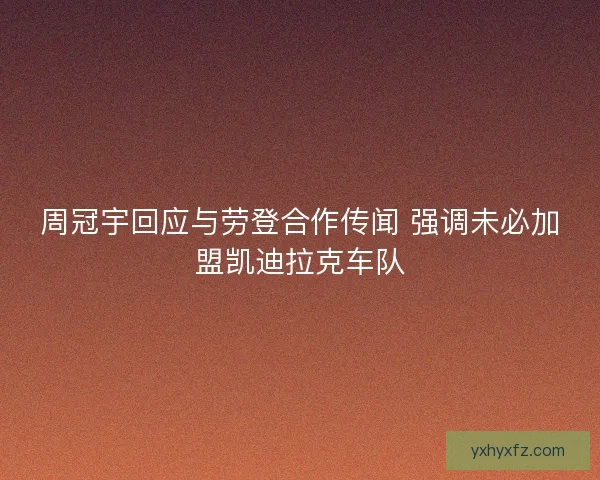 周冠宇回应与劳登合作传闻 强调未必加盟凯迪拉克车队