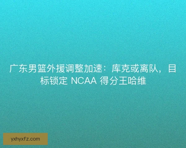 广东男篮外援调整加速：库克或离队，目标锁定 NCAA 得分王哈维