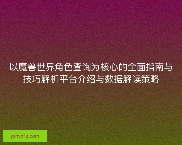 以魔兽世界角色查询为核心的全面指南与技巧解析平台介绍与数据解读策略