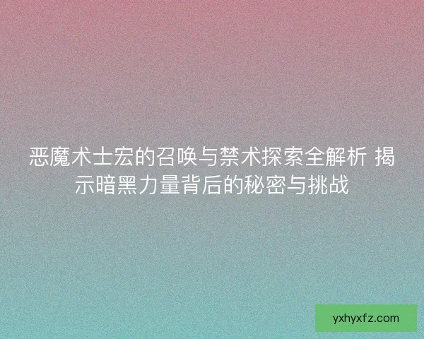 恶魔术士宏的召唤与禁术探索全解析 揭示暗黑力量背后的秘密与挑战
