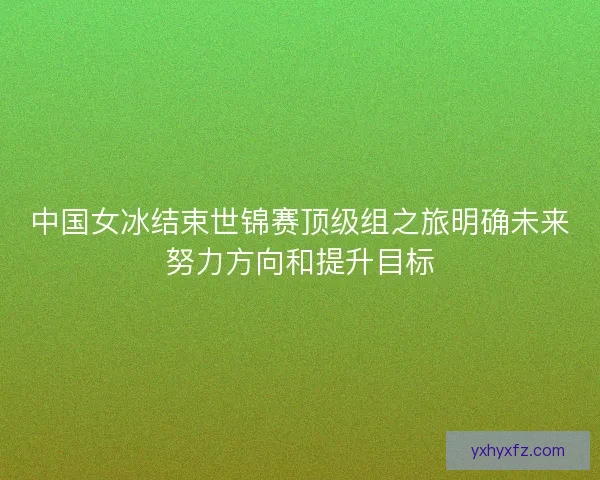 中国女冰结束世锦赛顶级组之旅明确未来努力方向和提升目标