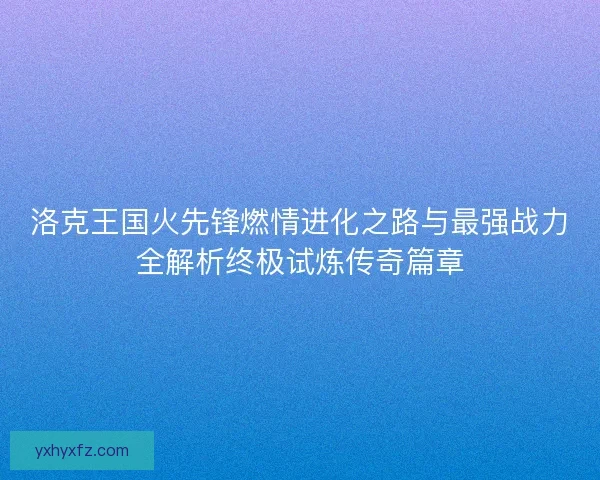 洛克王国火先锋燃情进化之路与最强战力全解析终极试炼传奇篇章