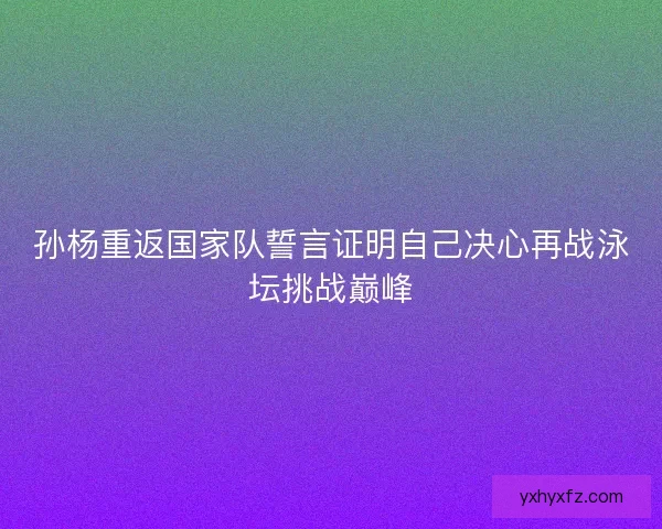孙杨重返国家队誓言证明自己决心再战泳坛挑战巅峰
