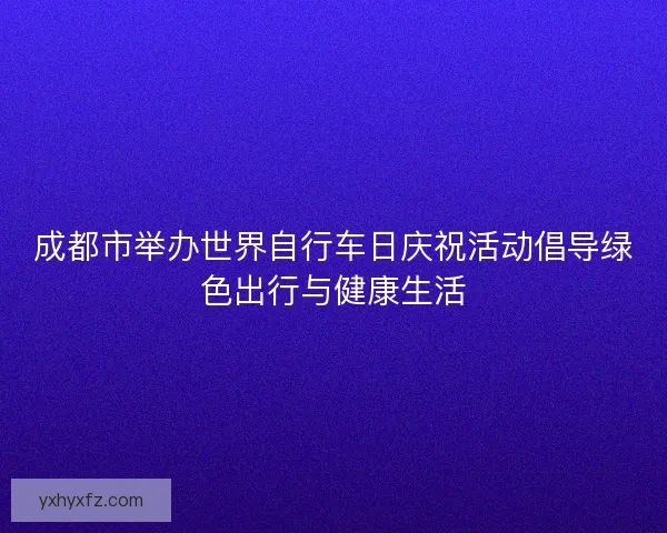 成都市举办世界自行车日庆祝活动倡导绿色出行与健康生活