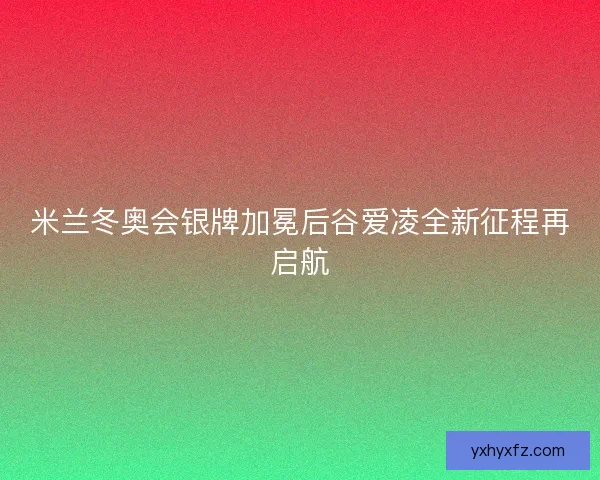 米兰冬奥会银牌加冕后谷爱凌全新征程再启航