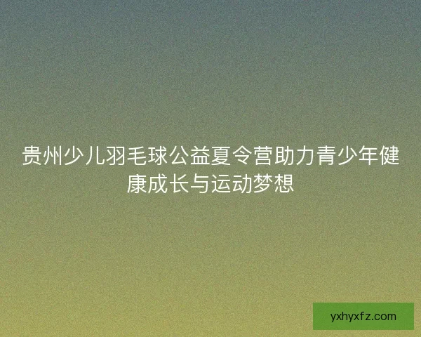 贵州少儿羽毛球公益夏令营助力青少年健康成长与运动梦想