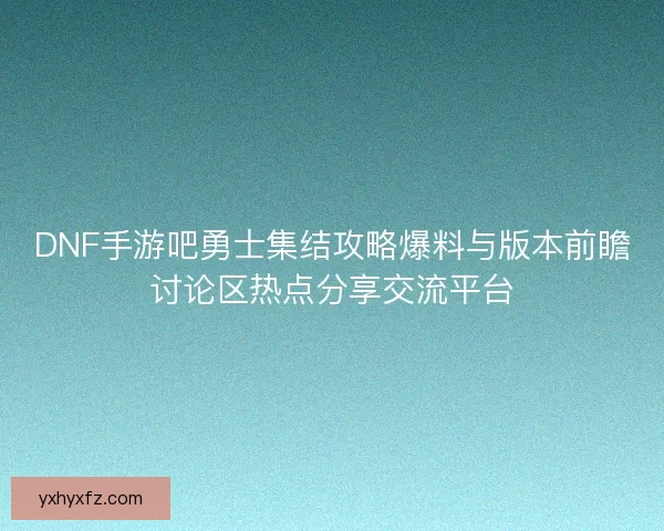 DNF手游吧勇士集结攻略爆料与版本前瞻讨论区热点分享交流平台