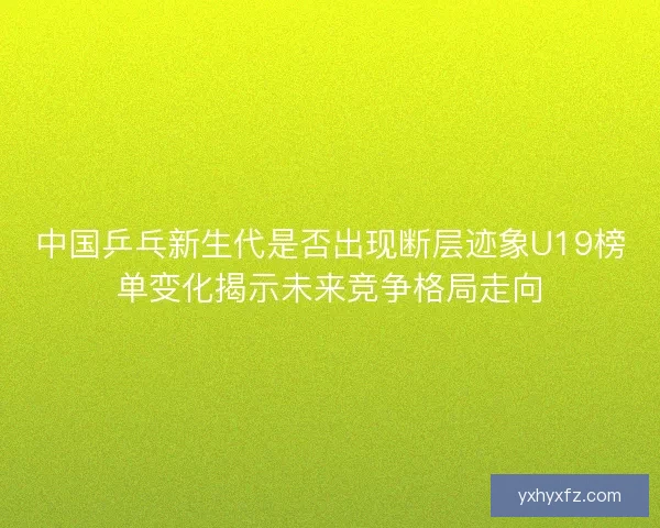 中国乒乓新生代是否出现断层迹象U19榜单变化揭示未来竞争格局走向