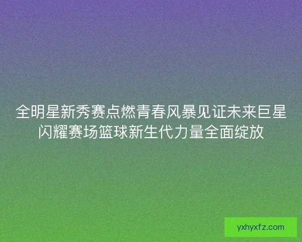 全明星新秀赛点燃青春风暴见证未来巨星闪耀赛场篮球新生代力量全面绽放