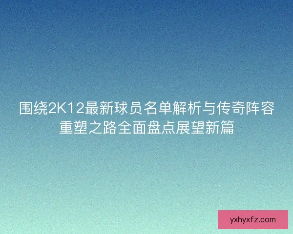 围绕2K12最新球员名单解析与传奇阵容重塑之路全面盘点展望新篇