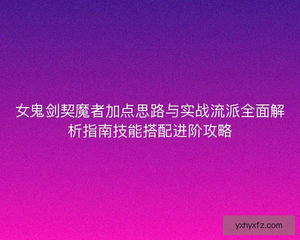 女鬼剑契魔者加点思路与实战流派全面解析指南技能搭配进阶攻略