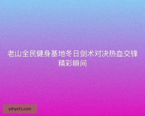 老山全民健身基地冬日剑术对决热血交锋精彩瞬间