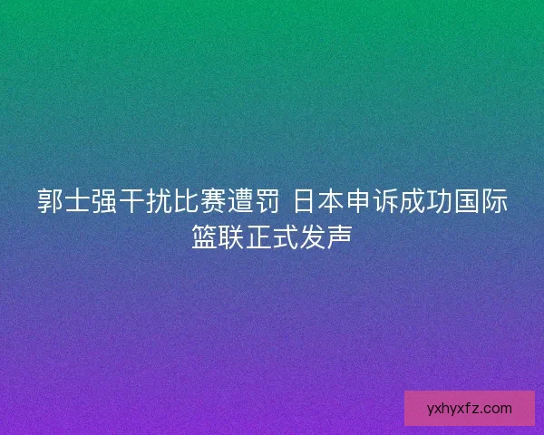 郭士强干扰比赛遭罚 日本申诉成功国际篮联正式发声