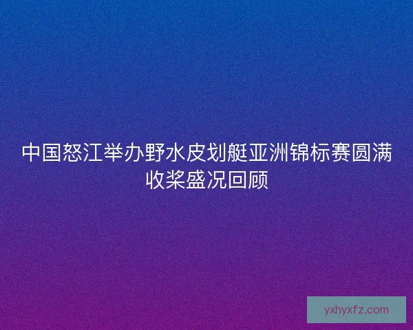 中国怒江举办野水皮划艇亚洲锦标赛圆满收桨盛况回顾