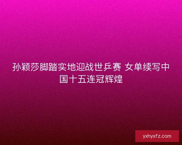 孙颖莎脚踏实地迎战世乒赛 女单续写中国十五连冠辉煌