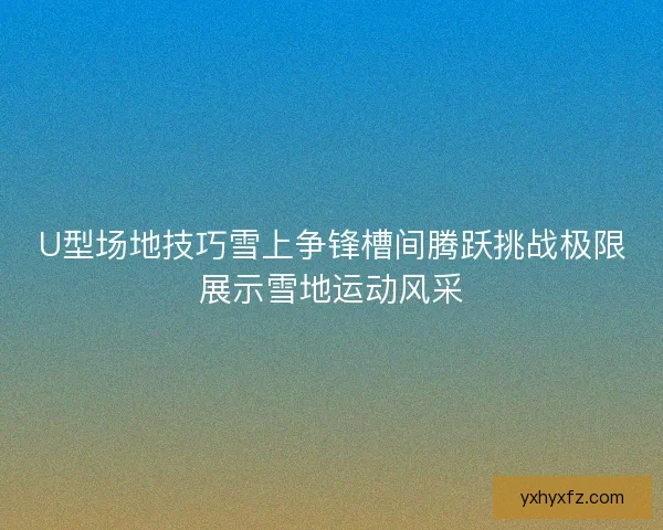 U型场地技巧雪上争锋槽间腾跃挑战极限展示雪地运动风采
