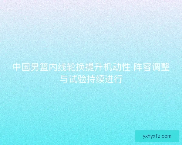 中国男篮内线轮换提升机动性 阵容调整与试验持续进行