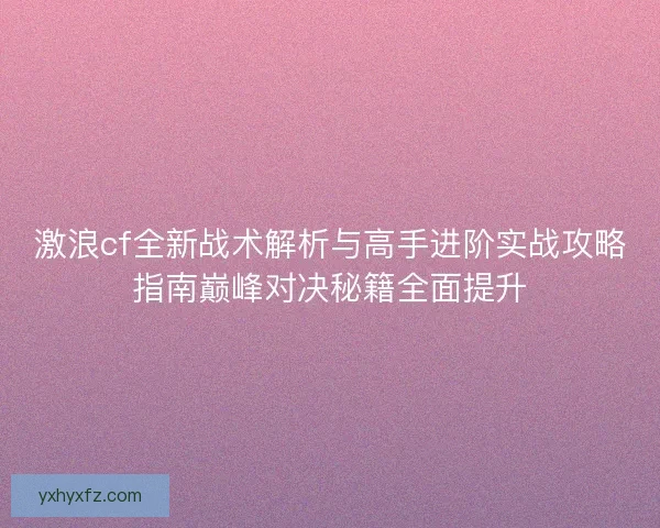 激浪cf全新战术解析与高手进阶实战攻略指南巅峰对决秘籍全面提升