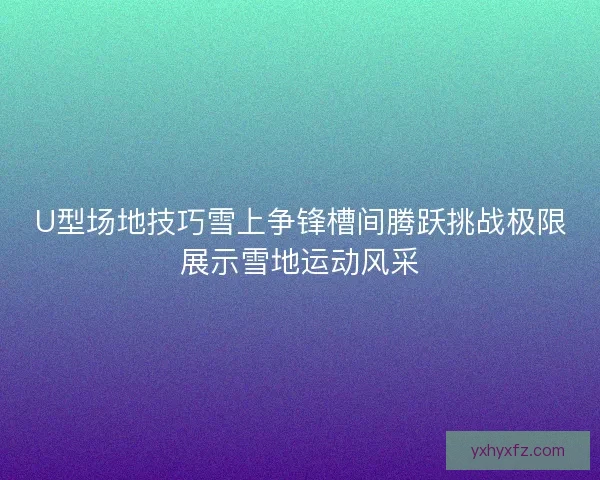 U型场地技巧雪上争锋槽间腾跃挑战极限展示雪地运动风采