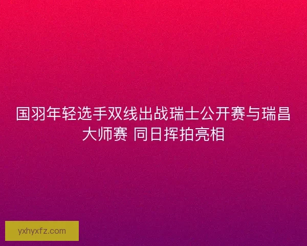 国羽年轻选手双线出战瑞士公开赛与瑞昌大师赛 同日挥拍亮相