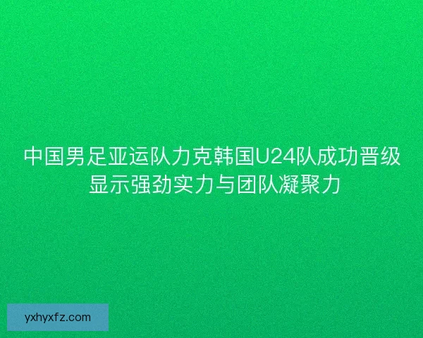 中国男足亚运队力克韩国U24队成功晋级 显示强劲实力与团队凝聚力