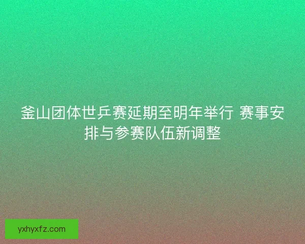 釜山团体世乒赛延期至明年举行 赛事安排与参赛队伍新调整