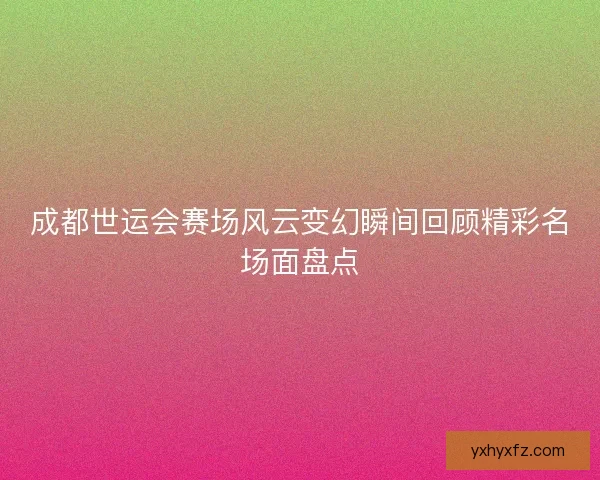 成都世运会赛场风云变幻瞬间回顾精彩名场面盘点